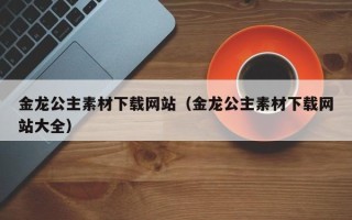 武汉金龙公主素材下载网站（金龙公主素材下载网站大全）