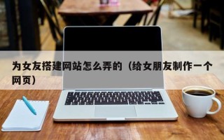 武汉为女友搭建网站怎么弄的（给女朋友制作一个网页）