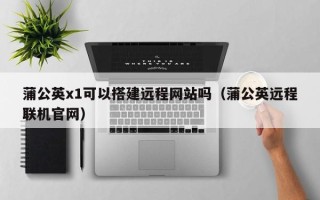 武汉蒲公英x1可以搭建远程网站吗（蒲公英远程联机官网）